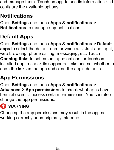 65 and manage them. Touch an app to see its information and configure the available options. Notifications Open Settings and touch Apps &amp; notifications &gt; Notifications to manage app notifications. Default Apps Open Settings and touch Apps &amp; notifications &gt; Default apps to select the default app for voice assistant and input, web browsing, phone calling, messaging, etc. Touch Opening links to set Instant apps options, or touch an installed app to check its supported links and set whether to open the links in the app and clear the app’s defaults. App Permissions Open Settings and touch Apps &amp; notifications &gt; Advanced &gt; App permissions to check what apps have been allowed to access certain permissions. You can also change the app permissions.  WARNING! Changing the app permissions may result in the app not working correctly or as originally intended. 
