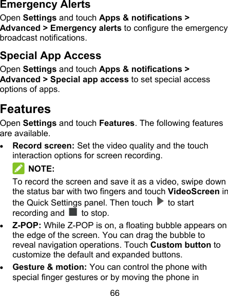 66 Emergency Alerts Open Settings and touch Apps &amp; notifications &gt; Advanced &gt; Emergency alerts to configure the emergency broadcast notifications. Special App Access Open Settings and touch Apps &amp; notifications &gt; Advanced &gt; Special app access to set special access options of apps. Features Open Settings and touch Features. The following features are available.  Record screen: Set the video quality and the touch interaction options for screen recording.    NOTE: To record the screen and save it as a video, swipe down the status bar with two fingers and touch VideoScreen in the Quick Settings panel. Then touch    to start recording and    to stop.  Z-POP: While Z-POP is on, a floating bubble appears on the edge of the screen. You can drag the bubble to reveal navigation operations. Touch Custom button to customize the default and expanded buttons.  Gesture &amp; motion: You can control the phone with special finger gestures or by moving the phone in 