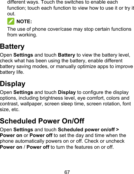 67 different ways. Touch the switches to enable each function; touch each function to view how to use it or try it out.  NOTE: The use of phone cover/case may stop certain functions from working. Battery Open Settings and touch Battery to view the battery level, check what has been using the battery, enable different battery saving modes, or manually optimize apps to improve battery life. Display Open Settings and touch Display to configure the display options, including brightness level, eye comfort, colors and contrast, wallpaper, screen sleep time, screen rotation, font size, etc. Scheduled Power On/Off Open Settings and touch Scheduled power on/off &gt; Power on or Power off to set the day and time when the phone automatically powers on or off. Check or uncheck Power on / Power off to turn the features on or off. 