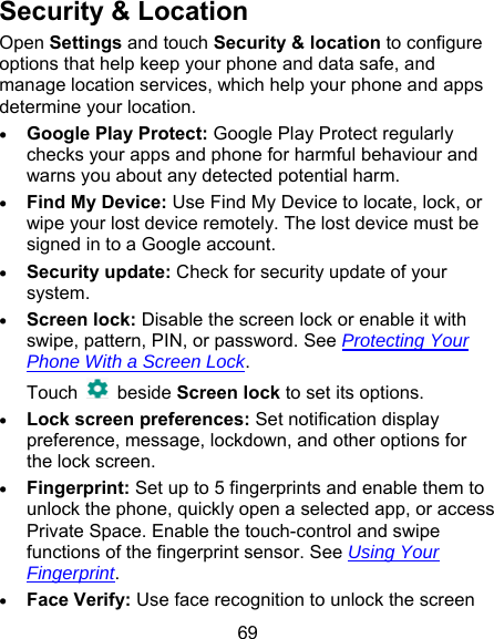69 Security &amp; Location Open Settings and touch Security &amp; location to configure options that help keep your phone and data safe, and manage location services, which help your phone and apps determine your location.  Google Play Protect: Google Play Protect regularly checks your apps and phone for harmful behaviour and warns you about any detected potential harm.  Find My Device: Use Find My Device to locate, lock, or wipe your lost device remotely. The lost device must be signed in to a Google account.  Security update: Check for security update of your system.  Screen lock: Disable the screen lock or enable it with swipe, pattern, PIN, or password. See Protecting Your Phone With a Screen Lock.   Touch    beside Screen lock to set its options.  Lock screen preferences: Set notification display preference, message, lockdown, and other options for the lock screen.  Fingerprint: Set up to 5 fingerprints and enable them to unlock the phone, quickly open a selected app, or access Private Space. Enable the touch-control and swipe functions of the fingerprint sensor. See Using Your Fingerprint.  Face Verify: Use face recognition to unlock the screen 