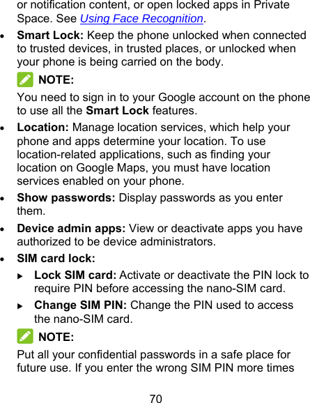 70 or notification content, or open locked apps in Private Space. See Using Face Recognition.  Smart Lock: Keep the phone unlocked when connected to trusted devices, in trusted places, or unlocked when your phone is being carried on the body.  NOTE: You need to sign in to your Google account on the phone to use all the Smart Lock features.  Location: Manage location services, which help your phone and apps determine your location. To use location-related applications, such as finding your location on Google Maps, you must have location services enabled on your phone.  Show passwords: Display passwords as you enter them.  Device admin apps: View or deactivate apps you have authorized to be device administrators.  SIM card lock:   Lock SIM card: Activate or deactivate the PIN lock to require PIN before accessing the nano-SIM card.  Change SIM PIN: Change the PIN used to access the nano-SIM card.  NOTE: Put all your confidential passwords in a safe place for future use. If you enter the wrong SIM PIN more times 