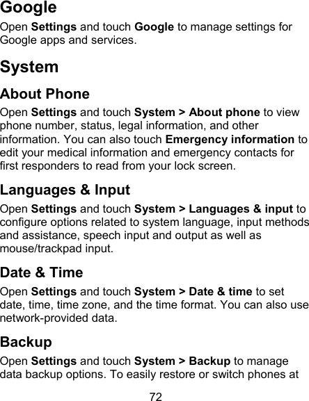 72 Google Open Settings and touch Google to manage settings for Google apps and services.   System About Phone Open Settings and touch System &gt; About phone to view phone number, status, legal information, and other information. You can also touch Emergency information to edit your medical information and emergency contacts for first responders to read from your lock screen. Languages &amp; Input Open Settings and touch System &gt; Languages &amp; input to configure options related to system language, input methods and assistance, speech input and output as well as mouse/trackpad input. Date &amp; Time Open Settings and touch System &gt; Date &amp; time to set date, time, time zone, and the time format. You can also use network-provided data. Backup Open Settings and touch System &gt; Backup to manage data backup options. To easily restore or switch phones at 
