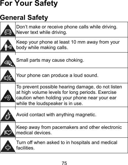 75 For Your Safety General Safety  Don’t make or receive phone calls while driving. Never text while driving.  Keep your phone at least 10 mm away from your body while making calls.    Small parts may cause choking. Your phone can produce a loud sound.  To prevent possible hearing damage, do not listen at high volume levels for long periods. Exercise caution when holding your phone near your ear while the loudspeaker is in use. Avoid contact with anything magnetic.  Keep away from pacemakers and other electronic medical devices.  Turn off when asked to in hospitals and medical facilities. 