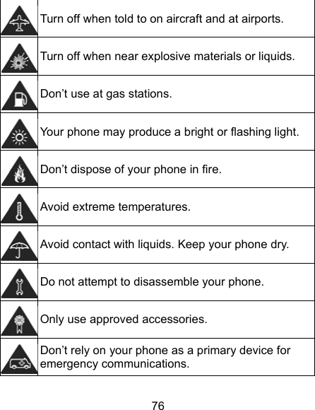 76  Turn off when told to on aircraft and at airports.  Turn off when near explosive materials or liquids.  Don’t use at gas stations.  Your phone may produce a bright or flashing light.  Don’t dispose of your phone in fire.  Avoid extreme temperatures.  Avoid contact with liquids. Keep your phone dry.  Do not attempt to disassemble your phone.  Only use approved accessories.  Don’t rely on your phone as a primary device for emergency communications.   