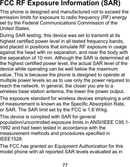 77 FCC RF Exposure Information (SAR) This phone is designed and manufactured not to exceed the emission limits for exposure to radio frequency (RF) energy set by the Federal Communications Commission of the United States. During SAR testing, this device was set to transmit at its highest certified power level in all tested frequency bands, and placed in positions that simulate RF exposure in usage against the head with no separation, and near the body with the separation of 10 mm. Although the SAR is determined at the highest certified power level, the actual SAR level of the device while operating can be well below the maximum value. This is because the phone is designed to operate at multiple power levels so as to use only the power required to reach the network. In general, the closer you are to a wireless base station antenna, the lower the power output. The exposure standard for wireless devices employing a unit of measurement is known as the Specific Absorption Rate, or SAR. The SAR limit set by the FCC is 1.6 W/kg. This device is complied with SAR for general population/uncontrolled exposure limits in ANSI/IEEE C95.1-1992 and had been tested in accordance with the measurement methods and procedures specified in IEEE1528. The FCC has granted an Equipment Authorization for this model phone with all reported SAR levels evaluated as in 