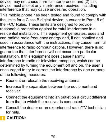 79 device may not cause harmful interference, and (2) this device must accept any interference received, including interference that may cause undesired operation. This mobile phone has been tested and found to comply with the limits for a Class B digital device, pursuant to Part 15 of the FCC Rules. These limits are designed to provide reasonable protection against harmful interference in a residential installation. This equipment generates, uses and can radiate radio frequency energy and, if not installed and used in accordance with the instructions, may cause harmful interference to radio communications. However, there is no guarantee that interference will not occur in a particular installation. If this equipment does cause harmful interference to radio or television reception, which can be determined by turning the equipment off and on, the user is encouraged to try to correct the interference by one or more of the following measures:   Reorient or relocate the receiving antenna.   Increase the separation between the equipment and receiver.   Connect the equipment into an outlet on a circuit different from that to which the receiver is connected.   Consult the dealer or an experienced radio/TV technician for help.  CAUTION:   