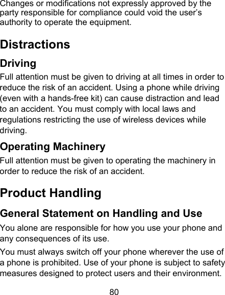 80 Changes or modifications not expressly approved by the party responsible for compliance could void the user’s authority to operate the equipment. Distractions Driving Full attention must be given to driving at all times in order to reduce the risk of an accident. Using a phone while driving (even with a hands-free kit) can cause distraction and lead to an accident. You must comply with local laws and regulations restricting the use of wireless devices while driving. Operating Machinery Full attention must be given to operating the machinery in order to reduce the risk of an accident. Product Handling General Statement on Handling and Use You alone are responsible for how you use your phone and any consequences of its use. You must always switch off your phone wherever the use of a phone is prohibited. Use of your phone is subject to safety measures designed to protect users and their environment. 