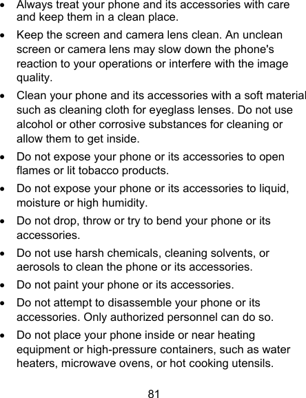 81   Always treat your phone and its accessories with care and keep them in a clean place.   Keep the screen and camera lens clean. An unclean screen or camera lens may slow down the phone&apos;s reaction to your operations or interfere with the image quality.   Clean your phone and its accessories with a soft material such as cleaning cloth for eyeglass lenses. Do not use alcohol or other corrosive substances for cleaning or allow them to get inside.   Do not expose your phone or its accessories to open flames or lit tobacco products.   Do not expose your phone or its accessories to liquid, moisture or high humidity.   Do not drop, throw or try to bend your phone or its accessories.   Do not use harsh chemicals, cleaning solvents, or aerosols to clean the phone or its accessories.   Do not paint your phone or its accessories.   Do not attempt to disassemble your phone or its accessories. Only authorized personnel can do so.   Do not place your phone inside or near heating equipment or high-pressure containers, such as water heaters, microwave ovens, or hot cooking utensils. 