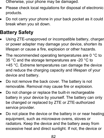 82 Otherwise, your phone may be damaged.   Please check local regulations for disposal of electronic products.   Do not carry your phone in your back pocket as it could break when you sit down. Battery Safety   Using ZTE-unapproved or incompatible battery, charger or power adapter may damage your device, shorten its lifespan or cause a fire, explosion or other hazards.   The recommended operating temperatures are 0 °C to 35 °C and the storage temperatures are -20 °C to +45 °C. Extreme temperatures can damage the device and reduce the charging capacity and lifespan of your device and battery.   Do not remove the back cover. The battery is not removable. Removal may cause fire or explosion.   Do not change or replace the built-in rechargeable battery in your device by yourself. The battery can only be changed or replaced by ZTE or ZTE-authorized service provider.   Do not place the device or the battery in or near heating equipment, such as microwave ovens, stoves or radiators. Keep the device and the battery away from excessive heat and direct sunlight. If not, the device or 