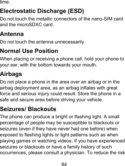 84 time. Electrostatic Discharge (ESD) Do not touch the metallic connectors of the nano-SIM card and the microSDXC card. Antenna Do not touch the antenna unnecessarily. Normal Use Position When placing or receiving a phone call, hold your phone to your ear, with the bottom towards your mouth. Airbags Do not place a phone in the area over an airbag or in the airbag deployment area, as an airbag inflates with great force and serious injury could result. Store the phone in a safe and secure area before driving your vehicle. Seizures/ Blackouts The phone can produce a bright or flashing light. A small percentage of people may be susceptible to blackouts or seizures (even if they have never had one before) when exposed to flashing lights or light patterns such as when playing games or watching videos. If you have experienced seizures or blackouts or have a family history of such occurrences, please consult a physician. To reduce the risk 