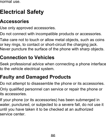86 normal use. Electrical Safety Accessories Use only approved accessories. Do not connect with incompatible products or accessories. Take care not to touch or allow metal objects, such as coins or key rings, to contact or short-circuit the charging jack. Never puncture the surface of the phone with sharp objects. Connection to Vehicles Seek professional advice when connecting a phone interface to the vehicle electrical system. Faulty and Damaged Products Do not attempt to disassemble the phone or its accessories. Only qualified personnel can service or repair the phone or its accessories. If your phone (or its accessories) has been submerged in water, punctured, or subjected to a severe fall, do not use it until you have taken it to be checked at an authorized service center. 