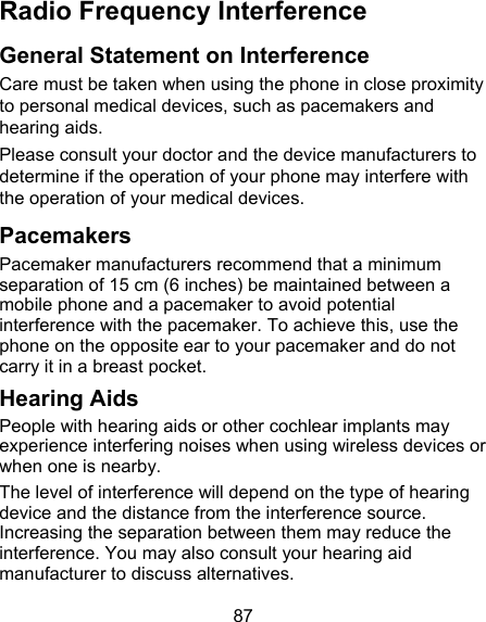 87 Radio Frequency Interference   General Statement on Interference Care must be taken when using the phone in close proximity to personal medical devices, such as pacemakers and hearing aids. Please consult your doctor and the device manufacturers to determine if the operation of your phone may interfere with the operation of your medical devices. Pacemakers Pacemaker manufacturers recommend that a minimum separation of 15 cm (6 inches) be maintained between a mobile phone and a pacemaker to avoid potential interference with the pacemaker. To achieve this, use the phone on the opposite ear to your pacemaker and do not carry it in a breast pocket. Hearing Aids People with hearing aids or other cochlear implants may experience interfering noises when using wireless devices or when one is nearby. The level of interference will depend on the type of hearing device and the distance from the interference source. Increasing the separation between them may reduce the interference. You may also consult your hearing aid manufacturer to discuss alternatives. 
