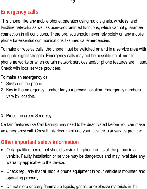  12Emergency calls This phone, like any mobile phone, operates using radio signals, wireless, and landline networks as well as user-programmed functions, which cannot guarantee connection in all conditions. Therefore, you should never rely solely on any mobile phone for essential communications like medical emergencies. To make or receive calls, the phone must be switched on and in a service area with adequate signal strength. Emergency calls may not be possible on all mobile phone networks or when certain network services and/or phone features are in use. Check with local service providers. To make an emergency call: 1.  Switch on the phone. 2.  Key in the emergency number for your present location. Emergency numbers vary by location.   3.  Press the green Send key. Certain features like Call Barring may need to be deactivated before you can make an emergency call. Consult this document and your local cellular service provider. Other important safety information • Only qualified personnel should service the phone or install the phone in a vehicle. Faulty installation or service may be dangerous and may invalidate any warranty applicable to the device. • Check regularly that all mobile phone equipment in your vehicle is mounted and operating properly. • Do not store or carry flammable liquids, gases, or explosive materials in the 
