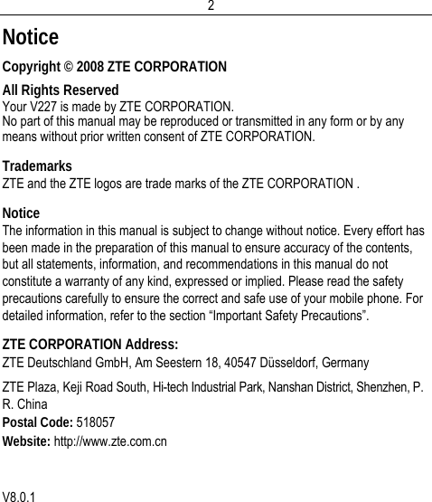  2Notice Copyright © 2008 ZTE CORPORATION All Rights Reserved Your V227 is made by ZTE CORPORATION. No part of this manual may be reproduced or transmitted in any form or by any means without prior written consent of ZTE CORPORATION. Trademarks ZTE and the ZTE logos are trade marks of the ZTE CORPORATION . Notice The information in this manual is subject to change without notice. Every effort has been made in the preparation of this manual to ensure accuracy of the contents, but all statements, information, and recommendations in this manual do not constitute a warranty of any kind, expressed or implied. Please read the safety precautions carefully to ensure the correct and safe use of your mobile phone. For detailed information, refer to the section “Important Safety Precautions”. ZTE CORPORATION Address: ZTE Deutschland GmbH, Am Seestern 18, 40547 Düsseldorf, Germany  ZTE Plaza, Keji Road South, Hi-tech Industrial Park, Nanshan District, Shenzhen, P. R. China Postal Code: 518057 Website: http://www.zte.com.cn   V8.0.1 