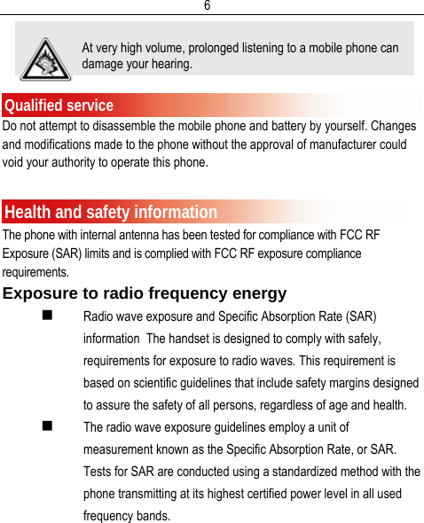  6  Qualified service Do not attempt to disassemble the mobile phone and battery by yourself. Changes and modifications made to the phone without the approval of manufacturer could void your authority to operate this phone.  Health and safety information The phone with internal antenna has been tested for compliance with FCC RF Exposure (SAR) limits and is complied with FCC RF exposure compliance requirements. Exposure to radio frequency energy  Radio wave exposure and Specific Absorption Rate (SAR) information  The handset is designed to comply with safely, requirements for exposure to radio waves. This requirement is based on scientific guidelines that include safety margins designed to assure the safety of all persons, regardless of age and health.   The radio wave exposure guidelines employ a unit of measurement known as the Specific Absorption Rate, or SAR. Tests for SAR are conducted using a standardized method with the phone transmitting at its highest certified power level in all used frequency bands. At very high volume, prolonged listening to a mobile phone can damage your hearing. 