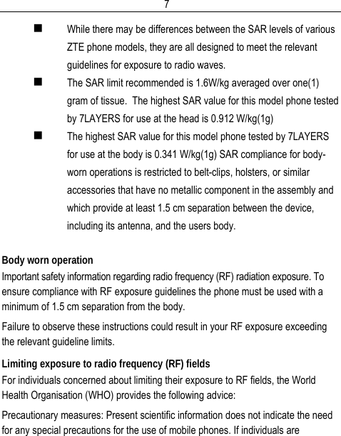  7 While there may be differences between the SAR levels of various ZTE phone models, they are all designed to meet the relevant guidelines for exposure to radio waves.  The SAR limit recommended is 1.6W/kg averaged over one(1) gram of tissue.  The highest SAR value for this model phone tested by 7LAYERS for use at the head is 0.912 W/kg(1g)  The highest SAR value for this model phone tested by 7LAYERS for use at the body is 0.341 W/kg(1g) SAR compliance for body-worn operations is restricted to belt-clips, holsters, or similar accessories that have no metallic component in the assembly and which provide at least 1.5 cm separation between the device, including its antenna, and the users body.  Body worn operation Important safety information regarding radio frequency (RF) radiation exposure. To ensure compliance with RF exposure guidelines the phone must be used with a minimum of 1.5 cm separation from the body. Failure to observe these instructions could result in your RF exposure exceeding the relevant guideline limits. Limiting exposure to radio frequency (RF) fields For individuals concerned about limiting their exposure to RF fields, the World Health Organisation (WHO) provides the following advice: Precautionary measures: Present scientific information does not indicate the need for any special precautions for the use of mobile phones. If individuals are 