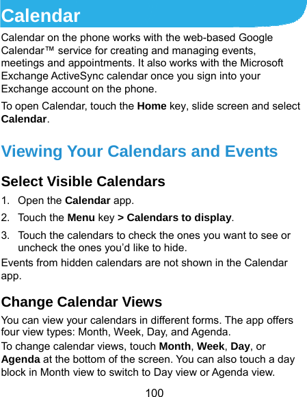  100 Calendar Calendar on the phone works with the web-based Google Calendar™ service for creating and managing events, meetings and appointments. It also works with the Microsoft Exchange ActiveSync calendar once you sign into your Exchange account on the phone. To open Calendar, touch the Home key, slide screen and select Calendar.  Viewing Your Calendars and Events Select Visible Calendars 1. Open the Calendar app. 2. Touch the Menu key &gt; Calendars to display. 3.  Touch the calendars to check the ones you want to see or uncheck the ones you’d like to hide. Events from hidden calendars are not shown in the Calendar app. Change Calendar Views You can view your calendars in different forms. The app offers four view types: Month, Week, Day, and Agenda. To change calendar views, touch Month, Week, Day, or Agenda at the bottom of the screen. You can also touch a day block in Month view to switch to Day view or Agenda view. 