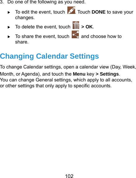  102 3.  Do one of the following as you need.  To edit the event, touch  . Touch DONE to save your changes.  To delete the event, touch   &gt; OK.  To share the event, touch    and choose how to share. Changing Calendar Settings To change Calendar settings, open a calendar view (Day, Week, Month, or Agenda), and touch the Menu key &gt; Settings. You can change General settings, which apply to all accounts, or other settings that only apply to specific accounts.     