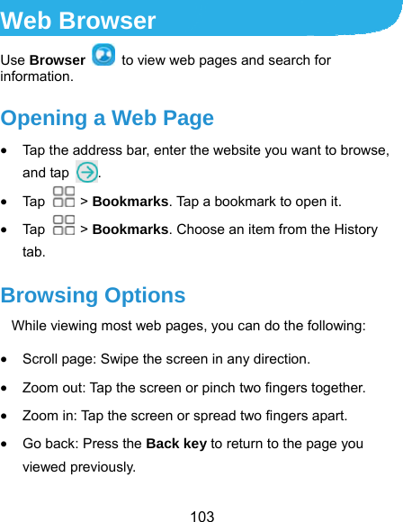 103 Web Browser Use Browser   to view web pages and search for information. Opening a Web Page  Tap the address bar, enter the website you want to browse, and tap  .  Tap   &gt; Bookmarks. Tap a bookmark to open it.  Tap   &gt; Bookmarks. Choose an item from the History tab. Browsing Options While viewing most web pages, you can do the following:    Scroll page: Swipe the screen in any direction.  Zoom out: Tap the screen or pinch two fingers together.  Zoom in: Tap the screen or spread two fingers apart.  Go back: Press the Back key to return to the page you viewed previously. 
