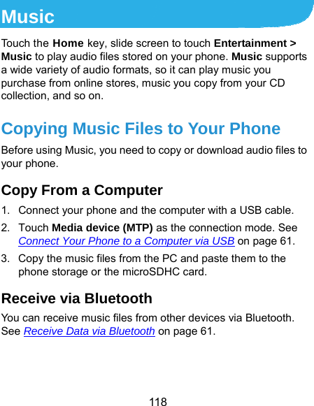  118 Music Touch the Home key, slide screen to touch Entertainment &gt; Music to play audio files stored on your phone. Music supports a wide variety of audio formats, so it can play music you purchase from online stores, music you copy from your CD collection, and so on. Copying Music Files to Your Phone Before using Music, you need to copy or download audio files to your phone. Copy From a Computer 1.  Connect your phone and the computer with a USB cable. 2. Touch Media device (MTP) as the connection mode. See Connect Your Phone to a Computer via USB on page 61. 3.  Copy the music files from the PC and paste them to the phone storage or the microSDHC card. Receive via Bluetooth You can receive music files from other devices via Bluetooth. See Receive Data via Bluetooth on page 61.  
