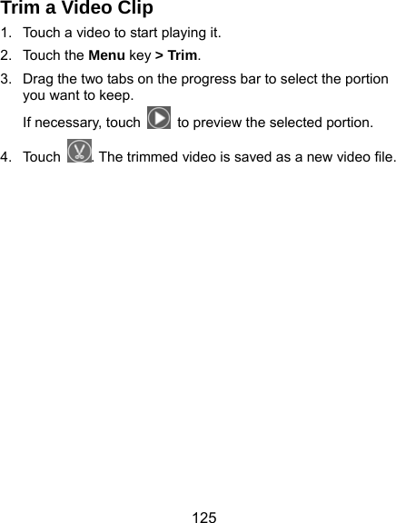  125 Trim a Video Clip 1.  Touch a video to start playing it. 2. Touch the Menu key &gt; Trim. 3.  Drag the two tabs on the progress bar to select the portion you want to keep. If necessary, touch    to preview the selected portion. 4. Touch . The trimmed video is saved as a new video file.   