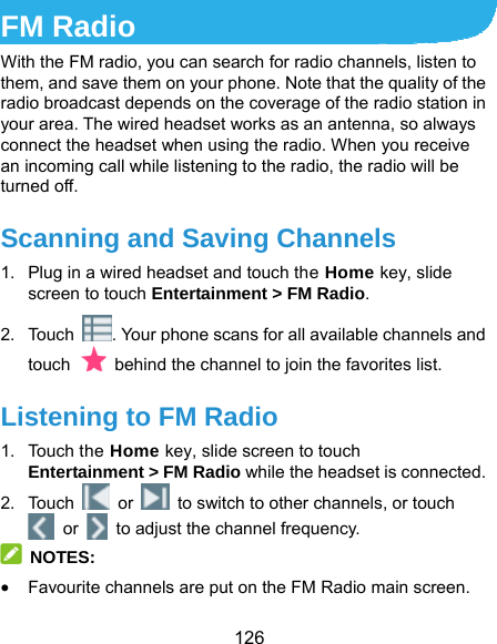  126 FM Radio With the FM radio, you can search for radio channels, listen to them, and save them on your phone. Note that the quality of the radio broadcast depends on the coverage of the radio station in your area. The wired headset works as an antenna, so always connect the headset when using the radio. When you receive an incoming call while listening to the radio, the radio will be turned off.   Scanning and Saving Channels 1.  Plug in a wired headset and touch the Home key, slide screen to touch Entertainment &gt; FM Radio. 2. Touch  . Your phone scans for all available channels and touch    behind the channel to join the favorites list. Listening to FM Radio 1. Touch the Home key, slide screen to touch Entertainment &gt; FM Radio while the headset is connected. 2. Touch   or    to switch to other channels, or touch  or    to adjust the channel frequency.  NOTES:  Favourite channels are put on the FM Radio main screen. 