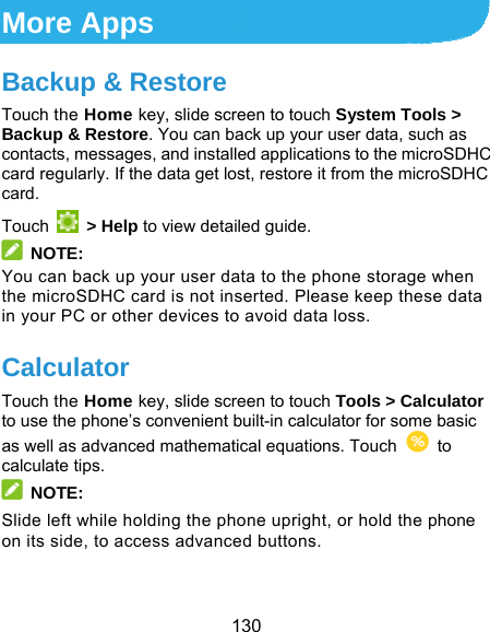  130 More Apps Backup &amp; Restore Touch the Home key, slide screen to touch System Tools &gt; Backup &amp; Restore. You can back up your user data, such as contacts, messages, and installed applications to the microSDHC card regularly. If the data get lost, restore it from the microSDHC card. Touch   &gt; Help to view detailed guide.  NOTE: You can back up your user data to the phone storage when the microSDHC card is not inserted. Please keep these data in your PC or other devices to avoid data loss. Calculator Touch the Home key, slide screen to touch Tools &gt; Calculator to use the phone’s convenient built-in calculator for some basic as well as advanced mathematical equations. Touch   to calculate tips.  NOTE: Slide left while holding the phone upright, or hold the phone on its side, to access advanced buttons.  