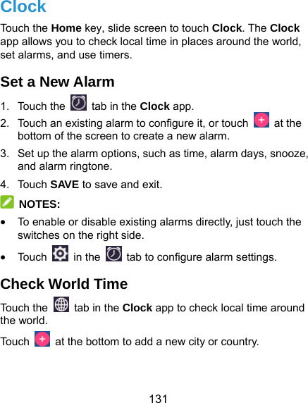  131 Clock Touch the Home key, slide screen to touch Clock. The Clock app allows you to check local time in places around the world, set alarms, and use timers. Set a New Alarm 1. Touch the   tab in the Clock app. 2.  Touch an existing alarm to configure it, or touch   at the bottom of the screen to create a new alarm. 3.  Set up the alarm options, such as time, alarm days, snooze, and alarm ringtone. 4. Touch SAVE to save and exit.  NOTES:  To enable or disable existing alarms directly, just touch the switches on the right side.  Touc h   in the   tab to configure alarm settings. Check World Time Touch the   tab in the Clock app to check local time around the world. Touch    at the bottom to add a new city or country. 
