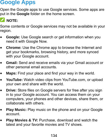  134 Google Apps Open the Google apps to use Google services. Some apps are put in the Google folder on the home screen.  NOTE: Some contents or Google services may not be available in your region.  Google: Use Google search or get information when you need it with Google Now.  Chrome: Use the Chrome app to browse the Internet and get your bookmarks, browsing history, and more synced with your Google account.  Gmail: Send and receive emails via your Gmail account or other personal email accounts.  Maps: Find your place and find your way in the world.  YouTube: Watch video clips from YouTube.com, or upload your own and share with the world.  Drive: Store files on Google servers for free after you sign in to your Google account. You can access them on your computers, your phones and other devices, share them, or collaborate with others.  Play Music: Play music on the phone and on your Google account.  Play Movies &amp; TV: Purchase, download and watch the latest and your favorite movies and TV shows. 