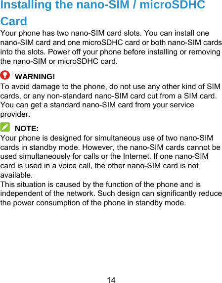  14 Installing the nano-SIM / microSDHC Card Your phone has two nano-SIM card slots. You can install one nano-SIM card and one microSDHC card or both nano-SIM cards into the slots. Power off your phone before installing or removing the nano-SIM or microSDHC card.  WARNING! To avoid damage to the phone, do not use any other kind of SIM cards, or any non-standard nano-SIM card cut from a SIM card. You can get a standard nano-SIM card from your service provider.  NOTE: Your phone is designed for simultaneous use of two nano-SIM cards in standby mode. However, the nano-SIM cards cannot be used simultaneously for calls or the Internet. If one nano-SIM card is used in a voice call, the other nano-SIM card is not available. This situation is caused by the function of the phone and is independent of the network. Such design can significantly reduce the power consumption of the phone in standby mode.       