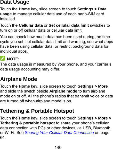  140 Data Usage Touch the Home key, slide screen to touch Settings &gt; Data usage to manage cellular data use of each nano-SIM card installed.  Touch the Cellular data or Set cellular data limit switches to turn on or off cellular data or cellular data limit. You can check how much data has been used during the time cycle you set, set cellular data limit and warning, see what apps have been using cellular data, or restrict background data for individual apps.  NOTE: The data usage is measured by your phone, and your carrier’s data usage accounting may differ. Airplane Mode Touch the Home key, slide screen to touch Settings &gt; More and slide the switch beside Airplane mode to turn airplane mode on or off. All the phone’s radios that transmit voice or data are turned off when airplane mode is on. Tethering &amp; Portable Hotspot Touch the Home key, slide screen to touch Settings &gt; More &gt; Tethering &amp; portable hotspot to share your phone’s cellular data connection with PCs or other devices via USB, Bluetooth or Wi-Fi. See Sharing Your Cellular Data Connection on page 64. 