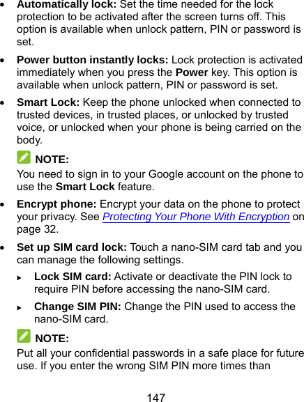  147  Automatically lock: Set the time needed for the lock protection to be activated after the screen turns off. This option is available when unlock pattern, PIN or password is set.  Power button instantly locks: Lock protection is activated immediately when you press the Power key. This option is available when unlock pattern, PIN or password is set.  Smart Lock: Keep the phone unlocked when connected to trusted devices, in trusted places, or unlocked by trusted voice, or unlocked when your phone is being carried on the body.  NOTE: You need to sign in to your Google account on the phone to use the Smart Lock feature.  Encrypt phone: Encrypt your data on the phone to protect your privacy. See Protecting Your Phone With Encryption on page 32.  Set up SIM card lock: Touch a nano-SIM card tab and you can manage the following settings.  Lock SIM card: Activate or deactivate the PIN lock to require PIN before accessing the nano-SIM card.  Change SIM PIN: Change the PIN used to access the nano-SIM card.  NOTE: Put all your confidential passwords in a safe place for future use. If you enter the wrong SIM PIN more times than 