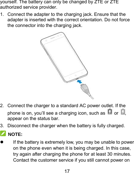  17 yourself. The battery can only be changed by ZTE or ZTE authorized service provider. 1.  Connect the adapter to the charging jack. Ensure that the adapter is inserted with the correct orientation. Do not force the connector into the charging jack.  2.  Connect the charger to a standard AC power outlet. If the phone is on, you’ll see a charging icon, such as   or , appear on the status bar. 3.  Disconnect the charger when the battery is fully charged.  NOTE:   If the battery is extremely low, you may be unable to power on the phone even when it is being charged. In this case, try again after charging the phone for at least 30 minutes. Contact the customer service if you still cannot power on 