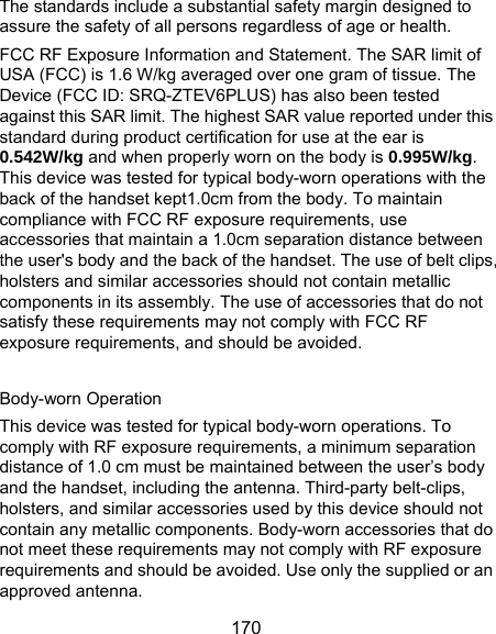  170 The standards include a substantial safety margin designed to assure the safety of all persons regardless of age or health. FCC RF Exposure Information and Statement. The SAR limit of USA (FCC) is 1.6 W/kg averaged over one gram of tissue. The Device (FCC ID: SRQ-ZTEV6PLUS) has also been tested against this SAR limit. The highest SAR value reported under this standard during product certification for use at the ear is 0.542W/kg and when properly worn on the body is 0.995W/kg. This device was tested for typical body-worn operations with the back of the handset kept1.0cm from the body. To maintain compliance with FCC RF exposure requirements, use accessories that maintain a 1.0cm separation distance between the user&apos;s body and the back of the handset. The use of belt clips, holsters and similar accessories should not contain metallic components in its assembly. The use of accessories that do not satisfy these requirements may not comply with FCC RF exposure requirements, and should be avoided.  Body-worn Operation This device was tested for typical body-worn operations. To comply with RF exposure requirements, a minimum separation distance of 1.0 cm must be maintained between the user’s body and the handset, including the antenna. Third-party belt-clips, holsters, and similar accessories used by this device should not contain any metallic components. Body-worn accessories that do not meet these requirements may not comply with RF exposure requirements and should be avoided. Use only the supplied or an approved antenna. 