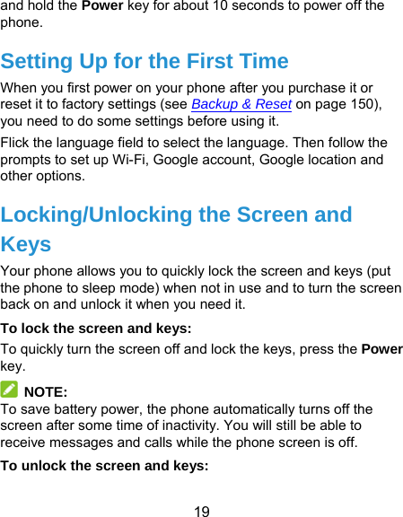  19 and hold the Power key for about 10 seconds to power off the phone. Setting Up for the First Time When you first power on your phone after you purchase it or reset it to factory settings (see Backup &amp; Reset on page 150), you need to do some settings before using it.   Flick the language field to select the language. Then follow the prompts to set up Wi-Fi, Google account, Google location and other options. Locking/Unlocking the Screen and Keys Your phone allows you to quickly lock the screen and keys (put the phone to sleep mode) when not in use and to turn the screen back on and unlock it when you need it. To lock the screen and keys: To quickly turn the screen off and lock the keys, press the Power key.  NOTE: To save battery power, the phone automatically turns off the screen after some time of inactivity. You will still be able to receive messages and calls while the phone screen is off. To unlock the screen and keys: 