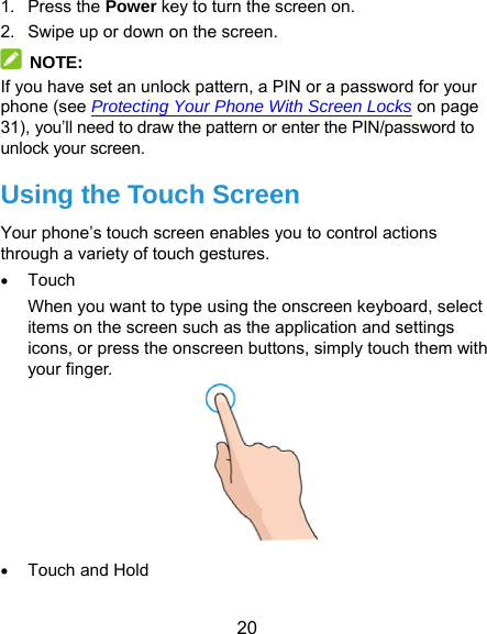  20 1. Press the Power key to turn the screen on. 2.  Swipe up or down on the screen.  NOTE: If you have set an unlock pattern, a PIN or a password for your phone (see Protecting Your Phone With Screen Locks on page 31), you’ll need to draw the pattern or enter the PIN/password to unlock your screen. Using the Touch Screen Your phone’s touch screen enables you to control actions through a variety of touch gestures.  Touch When you want to type using the onscreen keyboard, select items on the screen such as the application and settings icons, or press the onscreen buttons, simply touch them with your finger.   Touch and Hold 