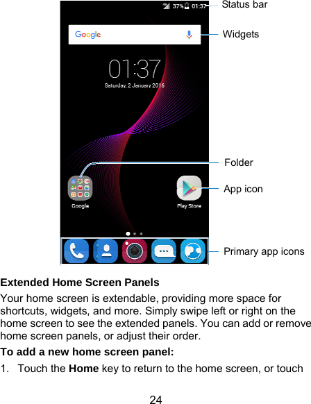  24  Extended Home Screen Panels Your home screen is extendable, providing more space for shortcuts, widgets, and more. Simply swipe left or right on the home screen to see the extended panels. You can add or remove home screen panels, or adjust their order. To add a new home screen panel: 1. Touch the Home key to return to the home screen, or touch Status bar Primary app icons App icon Folder Widgets 