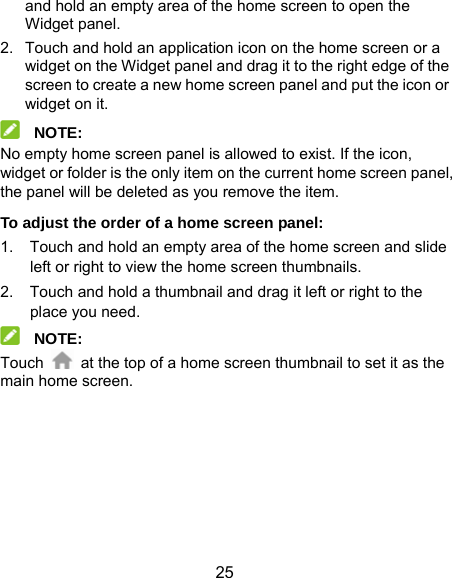  25 and hold an empty area of the home screen to open the Widget panel. 2.  Touch and hold an application icon on the home screen or a widget on the Widget panel and drag it to the right edge of the screen to create a new home screen panel and put the icon or widget on it.  NOTE: No empty home screen panel is allowed to exist. If the icon, widget or folder is the only item on the current home screen panel, the panel will be deleted as you remove the item. To adjust the order of a home screen panel: 1.  Touch and hold an empty area of the home screen and slide left or right to view the home screen thumbnails. 2.  Touch and hold a thumbnail and drag it left or right to the place you need.  NOTE: Touch    at the top of a home screen thumbnail to set it as the main home screen. 