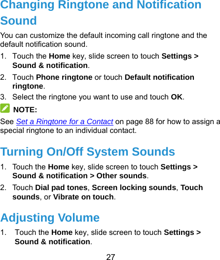  27  Changing Ringtone and Notification Sound You can customize the default incoming call ringtone and the default notification sound. 1. Touch the Home key, slide screen to touch Settings &gt; Sound &amp; notification. 2. Touch Phone ringtone or touch Default notification ringtone. 3.  Select the ringtone you want to use and touch OK.  NOTE: See Set a Ringtone for a Contact on page 88 for how to assign a special ringtone to an individual contact. Turning On/Off System Sounds 1. Touch the Home key, slide screen to touch Settings &gt; Sound &amp; notification &gt; Other sounds. 2. Touch Dial pad tones, Screen locking sounds, Touch sounds, or Vibrate on touch. Adjusting Volume 1. Touch the Home key, slide screen to touch Settings &gt; Sound &amp; notification. 