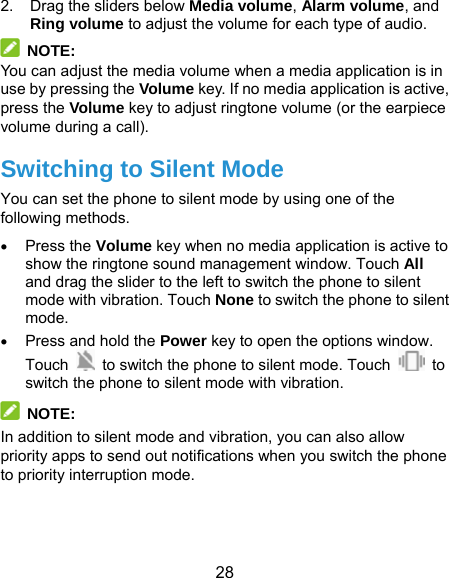  28 2.  Drag the sliders below Media volume, Alarm volume, and Ring volume to adjust the volume for each type of audio.  NOTE: You can adjust the media volume when a media application is in use by pressing the Volume key. If no media application is active, press the Volume key to adjust ringtone volume (or the earpiece volume during a call). Switching to Silent Mode You can set the phone to silent mode by using one of the following methods.  Press the Volume key when no media application is active to show the ringtone sound management window. Touch All and drag the slider to the left to switch the phone to silent mode with vibration. Touch None to switch the phone to silent mode.  Press and hold the Power key to open the options window. Touch    to switch the phone to silent mode. Touch   to switch the phone to silent mode with vibration.  NOTE:  In addition to silent mode and vibration, you can also allow priority apps to send out notifications when you switch the phone to priority interruption mode.   