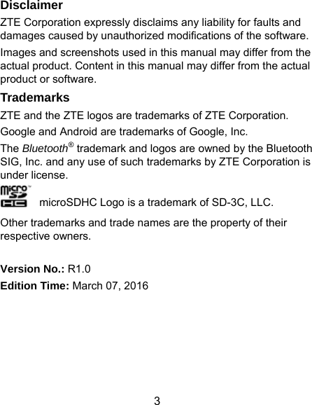  3 Disclaimer ZTE Corporation expressly disclaims any liability for faults and damages caused by unauthorized modifications of the software. Images and screenshots used in this manual may differ from the actual product. Content in this manual may differ from the actual product or software. Trademarks ZTE and the ZTE logos are trademarks of ZTE Corporation. Google and Android are trademarks of Google, Inc.   The Bluetooth® trademark and logos are owned by the Bluetooth SIG, Inc. and any use of such trademarks by ZTE Corporation is under license.     microSDHC Logo is a trademark of SD-3C, LLC. Other trademarks and trade names are the property of their respective owners.  Version No.: R1.0 Edition Time: March 07, 2016  