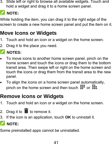  41 3.  Slide left or right to browse all available widgets. Touch and hold a widget and drag it to a home screen panel.  NOTE: While holding the item, you can drag it to the right edge of the screen to create a new home screen panel and put the item on it. Move Icons or Widgets 1.  Touch and hold an icon or a widget on the home screen. 2.  Drag it to the place you need.  NOTES:  To move icons to another home screen panel, pinch on the home screen and touch the icons or drag them to the bottom transit area. Then swipe left or right on the home screen and touch the icons or drag them from the transit area to the new panel.  To align the icons on a home screen panel automatically, pinch on the home screen and then touch   or  . Remove Icons or Widgets 1.  Touch and hold an icon or a widget on the home screen. 2. Drag it to    to remove it. 3.  If the icon is an application, touch OK to uninstall it.  NOTE: Some preinstalled apps cannot be uninstalled. 