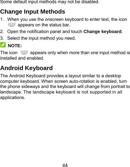  44 Some default input methods may not be disabled. Change Input Methods 1.  When you use the onscreen keyboard to enter text, the icon   appears on the status bar. 2.  Open the notification panel and touch Change keyboard. 3.  Select the input method you need.  NOTE: The icon    appears only when more than one input method is installed and enabled. Android Keyboard The Android Keyboard provides a layout similar to a desktop computer keyboard. When screen auto-rotation is enabled, turn the phone sideways and the keyboard will change from portrait to landscape. The landscape keyboard is not supported in all applications. 
