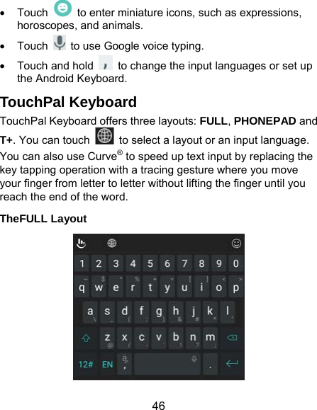  46  Touch    to enter miniature icons, such as expressions, horoscopes, and animals.  Touch    to use Google voice typing.   Touch and hold    to change the input languages or set up the Android Keyboard. TouchPal Keyboard TouchPal Keyboard offers three layouts: FULL, PHONEPAD and T+. You can touch   to select a layout or an input language.   You can also use Curve® to speed up text input by replacing the key tapping operation with a tracing gesture where you move your finger from letter to letter without lifting the finger until you reach the end of the word. TheFULL Layout  