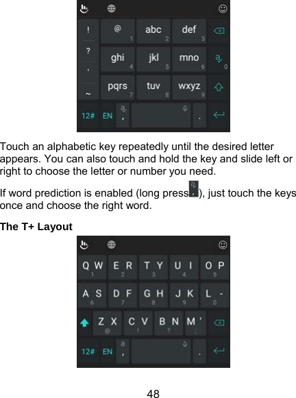  48  Touch an alphabetic key repeatedly until the desired letter appears. You can also touch and hold the key and slide left or right to choose the letter or number you need. If word prediction is enabled (long press ), just touch the keys once and choose the right word. The T+ Layout  