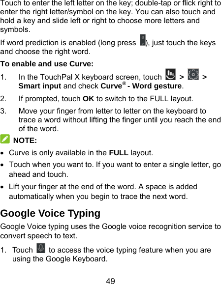  49 Touch to enter the left letter on the key; double-tap or flick right to enter the right letter/symbol on the key. You can also touch and hold a key and slide left or right to choose more letters and symbols. If word prediction is enabled (long press  ), just touch the keys and choose the right word. To enable and use Curve: 1.  In the TouchPal X keyboard screen, touch   &gt;   &gt; Smart input and check Curve® - Word gesture. 2. If prompted, touch OK to switch to the FULL layout. 3.  Move your finger from letter to letter on the keyboard to trace a word without lifting the finger until you reach the end of the word.  NOTE:    Curve is only available in the FULL layout.   Touch when you want to. If you want to enter a single letter, go ahead and touch.   Lift your finger at the end of the word. A space is added automatically when you begin to trace the next word. Google Voice Typing Google Voice typing uses the Google voice recognition service to convert speech to text.   1. Touch    to access the voice typing feature when you are using the Google Keyboard. 