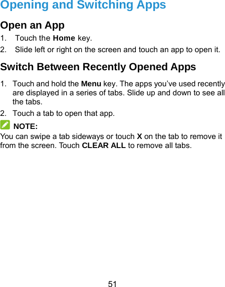  51 Opening and Switching Apps Open an App 1. Touch the Home key. 2.  Slide left or right on the screen and touch an app to open it. Switch Between Recently Opened Apps 1.  Touch and hold the Menu key. The apps you’ve used recently are displayed in a series of tabs. Slide up and down to see all the tabs. 2.  Touch a tab to open that app.  NOTE: You can swipe a tab sideways or touch X on the tab to remove it from the screen. Touch CLEAR ALL to remove all tabs.   