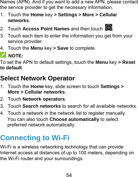  54 Names (APN). And if you want to add a new APN, please contact the service provider to get the necessary information. 1. Touch the Home key &gt; Settings &gt; More &gt; Cellular networks. 2. Touch Access Point Names and then touch  . 3.  Touch each item to enter the information you get from your service provider. 4. Touch the Menu key &gt; Save to complete.  NOTE: To set the APN to default settings, touch the Menu key &gt; Reset to default. Select Network Operator 1. Touch the Home key, slide screen to touch Settings &gt; More &gt; Cellular networks. 2. Touch Network operators.  3. Touch Search networks to search for all available networks. 4.  Touch a network in the network list to register manually. You can also touch Choose automatically to select preferred network automatically. Connecting to Wi-Fi Wi-Fi is a wireless networking technology that can provide Internet access at distances of up to 100 meters, depending on the Wi-Fi router and your surroundings. 