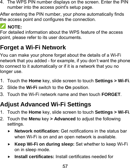  57 4.  The WPS PIN number displays on the screen. Enter the PIN number into the access point&apos;s setup page. After entering the PIN number, your phone automatically finds the access point and configures the connection.  NOTE: For detailed information about the WPS feature of the access point, please refer to its user documents. Forget a Wi-Fi Network You can make your phone forget about the details of a Wi-Fi network that you added - for example, if you don’t want the phone to connect to it automatically or if it is a network that you no longer use.   1.  Touch the Home key, slide screen to touch Settings &gt; Wi-Fi. 2.  Slide the Wi-Fi switch to the On position. 3.  Touch the Wi-Fi network name and then touch FORGET. Adjust Advanced Wi-Fi Settings 1. Touch the Home key, slide screen to touch Settings &gt; Wi-Fi. 2. Touch the Menu key &gt; Advanced to adjust the following settings.  Network notification: Get notifications in the status bar when Wi-Fi is on and an open network is available.  Keep Wi-Fi on during sleep: Set whether to keep Wi-Fi on in sleep mode.  Install certificates: Install certificates needed for 