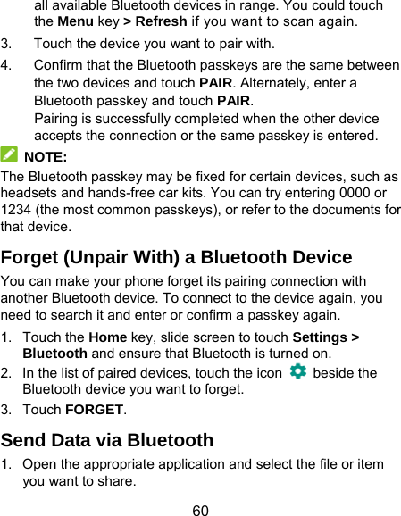  60 all available Bluetooth devices in range. You could touch the Menu key &gt; Refresh if you want to scan again. 3.  Touch the device you want to pair with. 4.  Confirm that the Bluetooth passkeys are the same between the two devices and touch PAIR. Alternately, enter a Bluetooth passkey and touch PAIR. Pairing is successfully completed when the other device accepts the connection or the same passkey is entered.  NOTE: The Bluetooth passkey may be fixed for certain devices, such as headsets and hands-free car kits. You can try entering 0000 or 1234 (the most common passkeys), or refer to the documents for that device. Forget (Unpair With) a Bluetooth Device You can make your phone forget its pairing connection with another Bluetooth device. To connect to the device again, you need to search it and enter or confirm a passkey again. 1. Touch the Home key, slide screen to touch Settings &gt; Bluetooth and ensure that Bluetooth is turned on. 2.  In the list of paired devices, touch the icon   beside the Bluetooth device you want to forget. 3. Touch FORGET. Send Data via Bluetooth 1.  Open the appropriate application and select the file or item you want to share. 